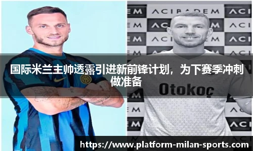 国际米兰主帅透露引进新前锋计划，为下赛季冲刺做准备