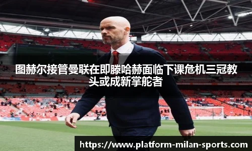 图赫尔接管曼联在即滕哈赫面临下课危机三冠教头或成新掌舵者