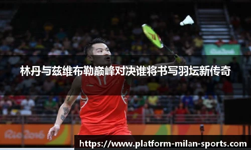 林丹与兹维布勒巅峰对决谁将书写羽坛新传奇