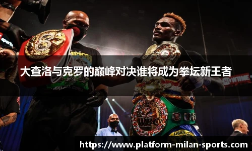 大查洛与克罗的巅峰对决谁将成为拳坛新王者